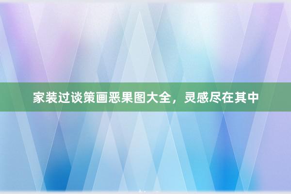 家装过谈策画恶果图大全，灵感尽在其中