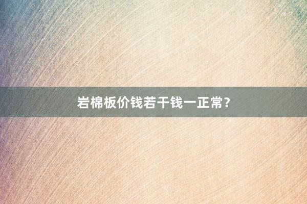 岩棉板价钱若干钱一正常？