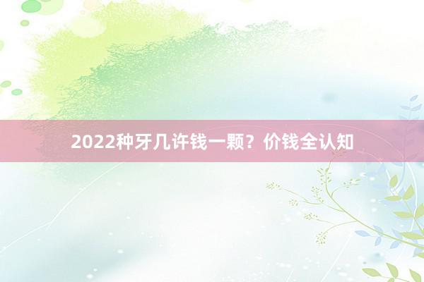 2022种牙几许钱一颗？价钱全认知