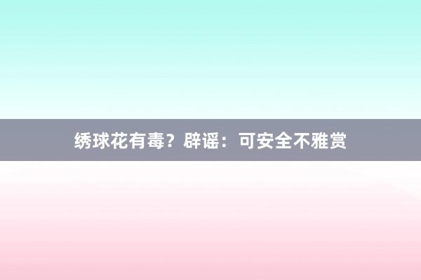 绣球花有毒？辟谣：可安全不雅赏