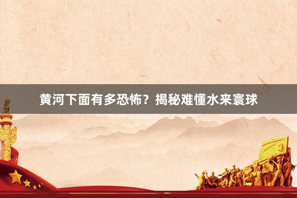 黄河下面有多恐怖？揭秘难懂水来寰球