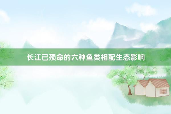 长江已殒命的六种鱼类相配生态影响